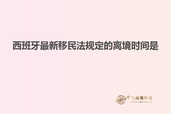 西班牙最新移民法规定的离境时间是