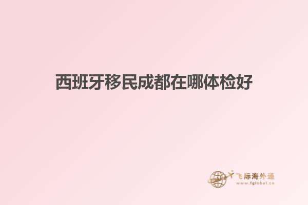 西班牙移民成都在哪体检好