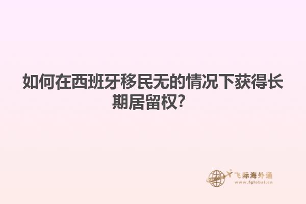 如何在西班牙移民无的情况下获得长期居留权？