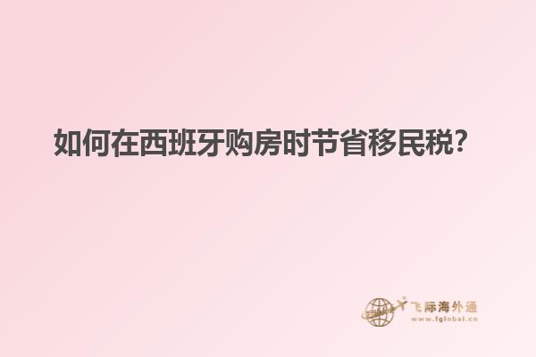 如何在西班牙购房时节省移民税？
