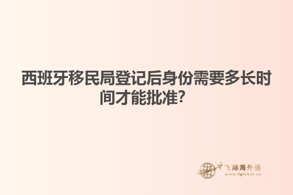 西班牙移民局登记后身份需要多长时间才能批准？