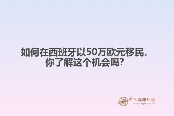 如何在西班牙以50万欧元移民，你了解这个机会吗？