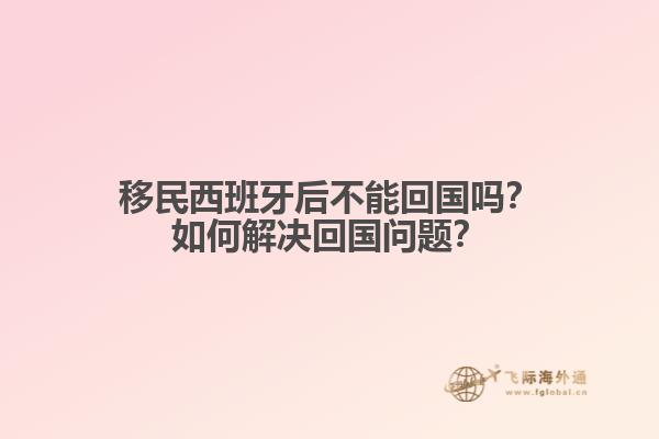 移民西班牙后不能回国吗？如何解决回国问题？