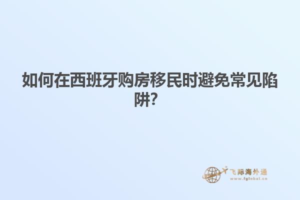 如何在西班牙购房移民时避免常见陷阱？