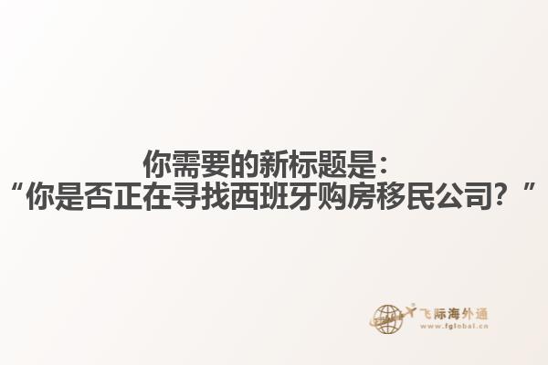你需要的新标题是：“你是否正在寻找西班牙购房移民公司？”