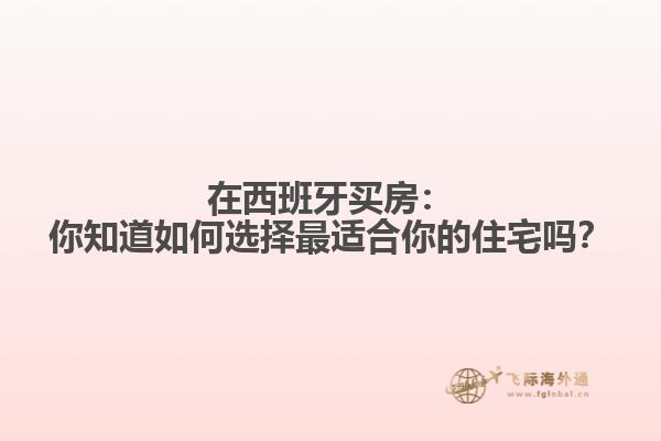 在西班牙买房：你知道如何选择最适合你的住宅吗？