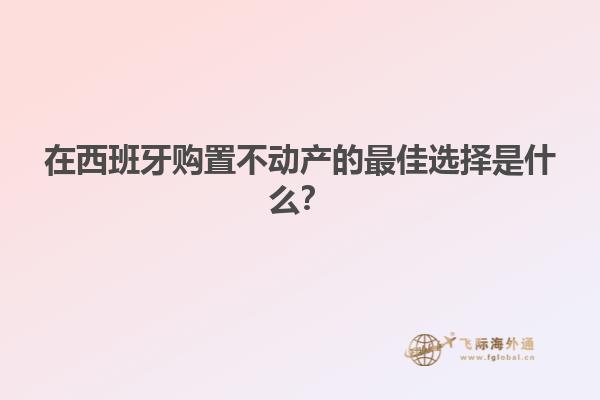 在西班牙购置不动产的最佳选择是什么？