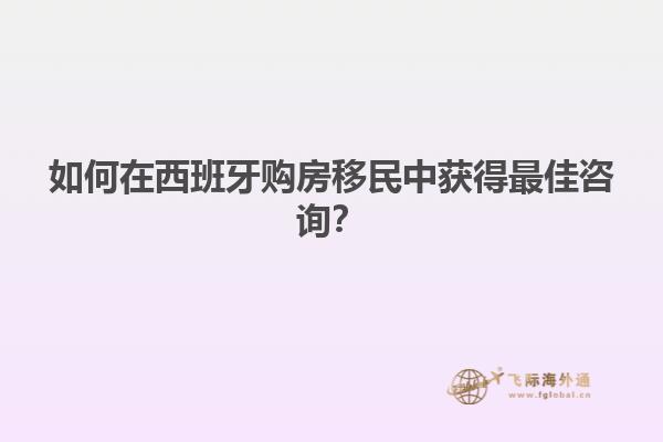 如何在西班牙购房移民中获得最佳咨询？