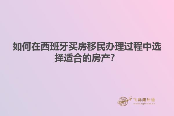 如何在西班牙买房移民办理过程中选择适合的房产？