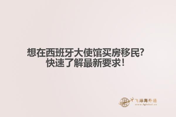 想在西班牙大使馆买房移民？快速了解最新要求！