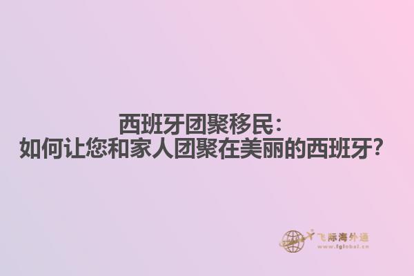 西班牙团聚移民：如何让您和家人团聚在美丽的西班牙？