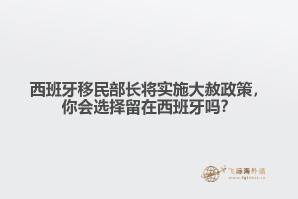 西班牙移民部长将实施大赦政策，你会选择留在西班牙吗？
