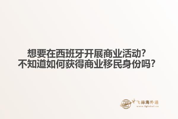 想要在西班牙开展商业活动？不知道如何获得商业移民身份吗？