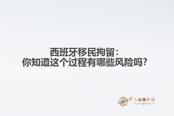 西班牙移民拘留：你知道这个过程有哪些风险吗？