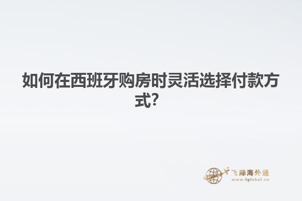 如何在西班牙购房时灵活选择付款方式？