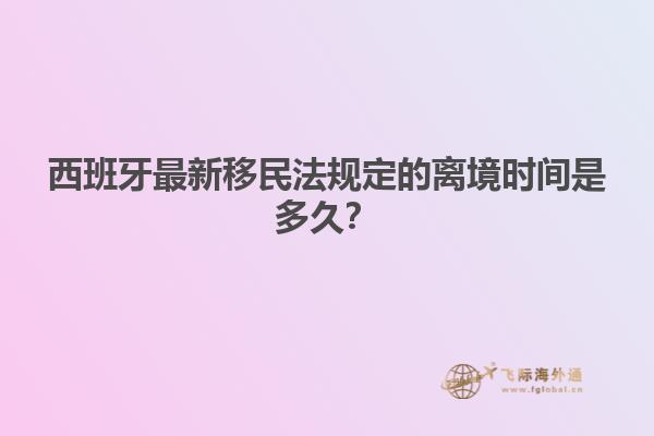 西班牙最新移民法规定的离境时间是多久？