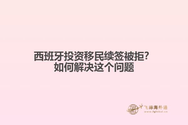 西班牙投资移民续签被拒？如何解决这个问题
