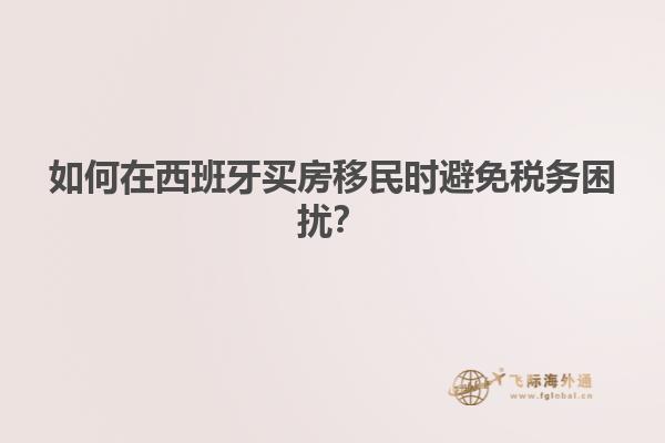 如何在西班牙买房移民时避免税务困扰？