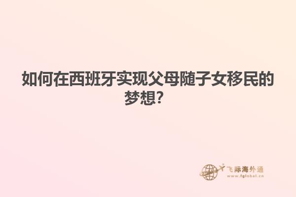 如何在西班牙实现父母随子女移民的梦想？