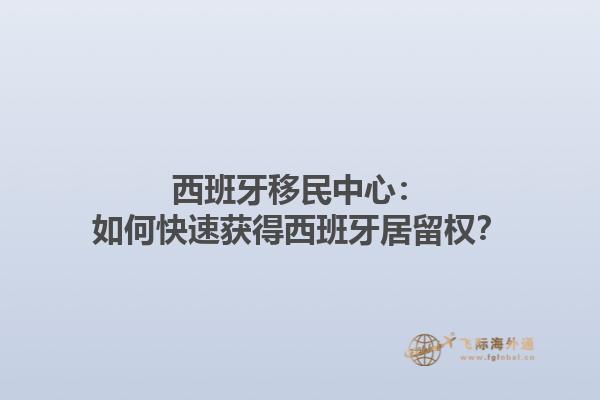 西班牙移民中心：如何快速获得西班牙居留权？