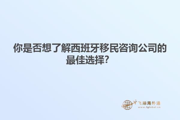 你是否想了解西班牙移民咨询公司的最佳选择？