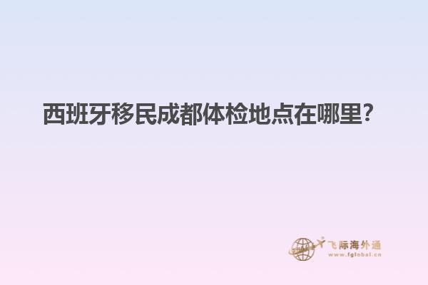 西班牙移民成都体检地点在哪里？
