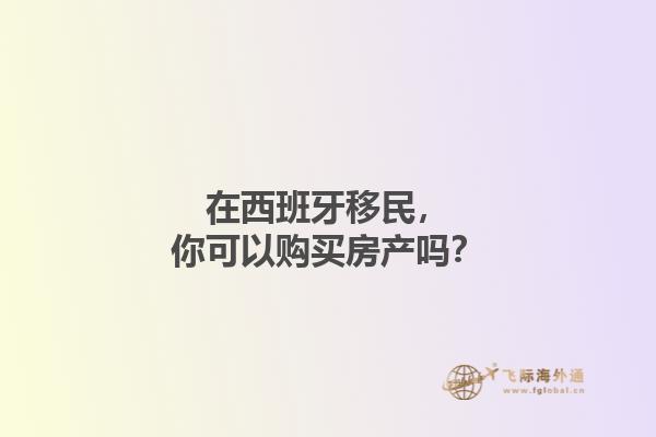 在西班牙移民，你可以购买房产吗？