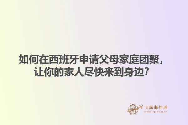 如何在西班牙申请父母家庭团聚，让你的家人尽快来到身边？