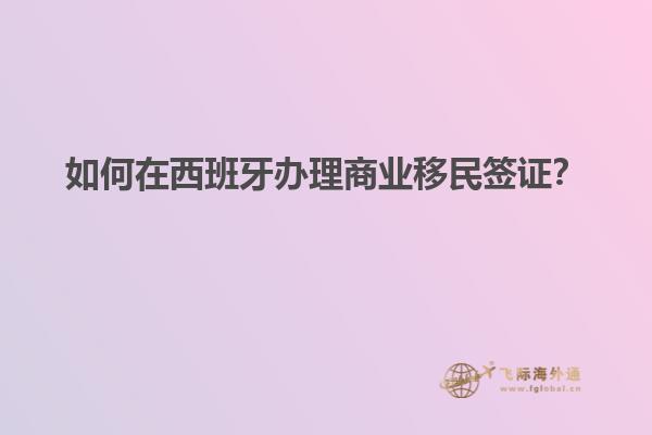 如何在西班牙办理商业移民签证？