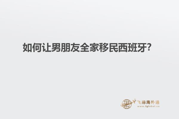 如何让男朋友全家移民西班牙？
