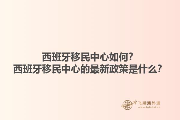 西班牙移民中心如何？西班牙移民中心的最新政策是什么？1.jpg