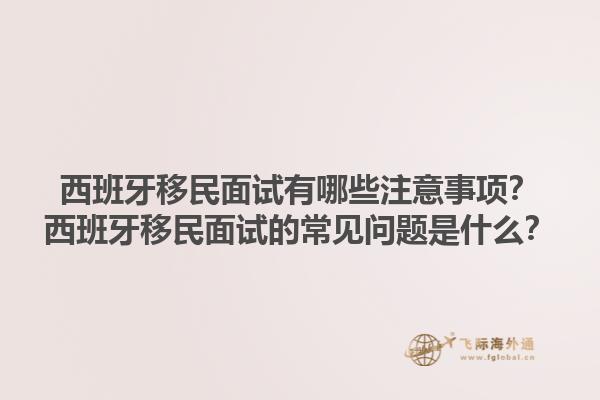 西班牙移民面试有哪些注意事项？西班牙移民面试的常见问题是什么？1.jpg