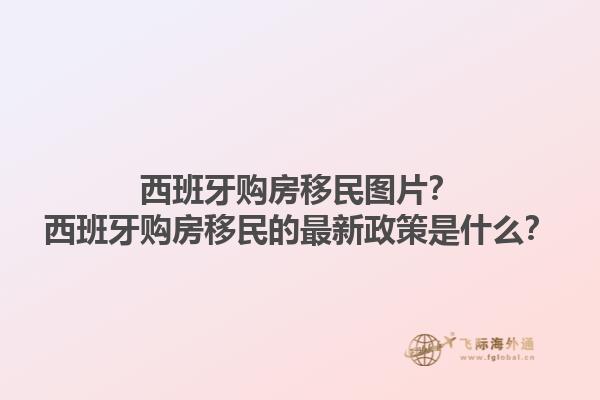 西班牙购房移民图片？西班牙购房移民的最新政策是什么？