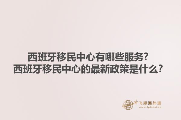 西班牙移民中心有哪些服务？西班牙移民中心的最新政策是什么？1.jpg