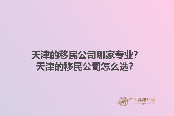 天津的移民公司哪家专业？天津的移民公司怎么选？1.jpg