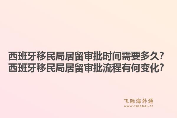 西班牙移民局居留审批时间需要多久？西班牙移民局居留审批流程有何变化？1.jpg