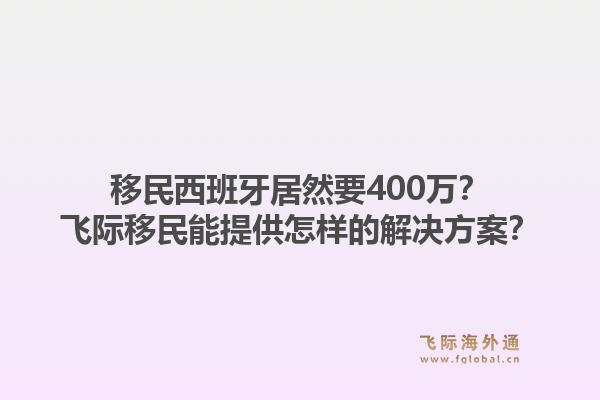 移民西班牙居然要400万？飞际移民能提供怎样的解决方案？1.jpg