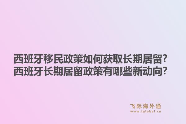 西班牙移民政策如何获取长期居留？西班牙长期居留政策有哪些新动向？1.jpg