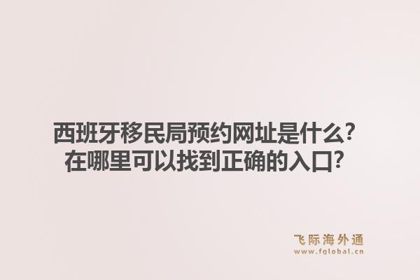 西班牙移民局预约网址是什么？在哪里可以找到正确的入口？