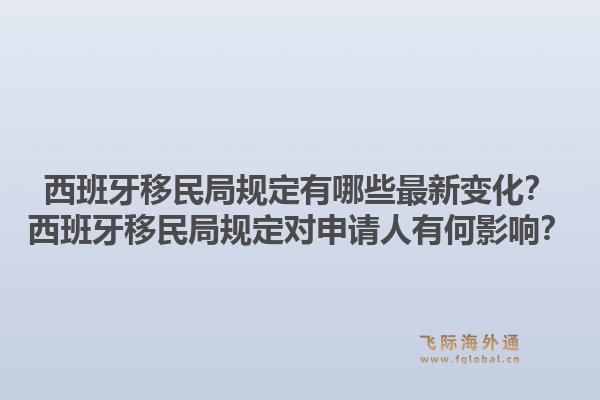 西班牙移民局规定有哪些最新变化？西班牙移民局规定对申请人有何影响？