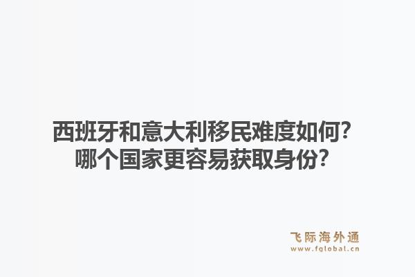 西班牙和意大利移民难度如何？哪个国家更容易获取身份？