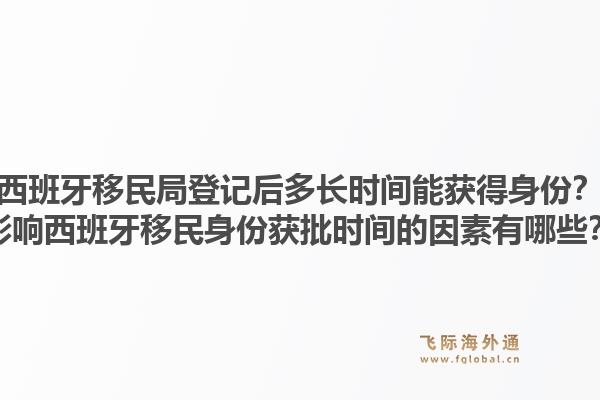 西班牙移民局登记后多长时间能获得身份？影响西班牙移民身份获批时间的因素有哪些？