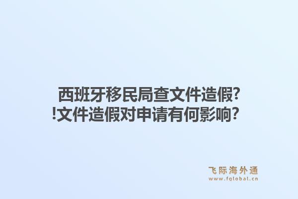 西班牙移民局查文件造假?!文件造假对申请有何影响？