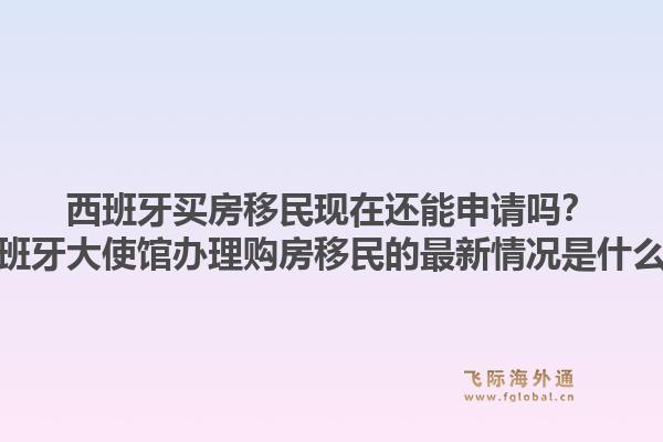 西班牙买房移民现在还能申请吗？西班牙大使馆办理购房移民的最新情况是什么？