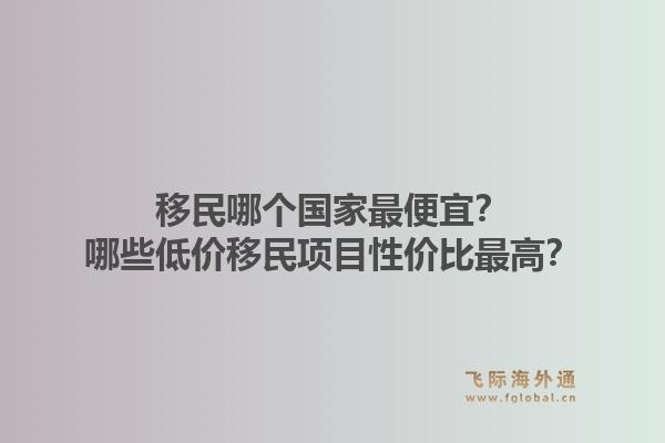 移民哪个国家最便宜？哪些低价移民项目性价比最高？