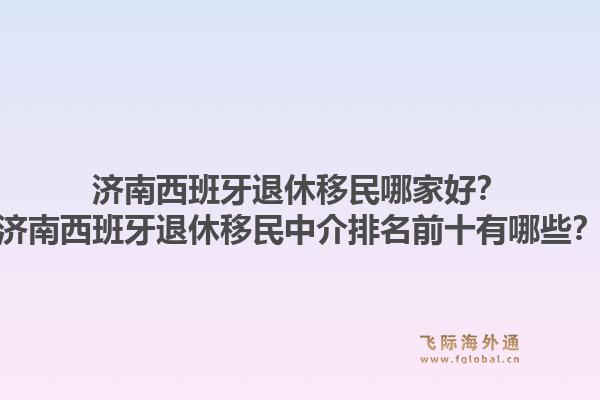 济南西班牙退休移民哪家好？济南西班牙退休移民中介排名前十有哪些？