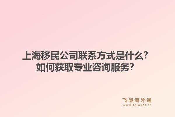 上海移民公司联系方式是什么？如何获取专业咨询服务？