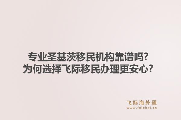 专业圣基茨移民机构靠谱吗？为何选择飞际移民办理更安心？
