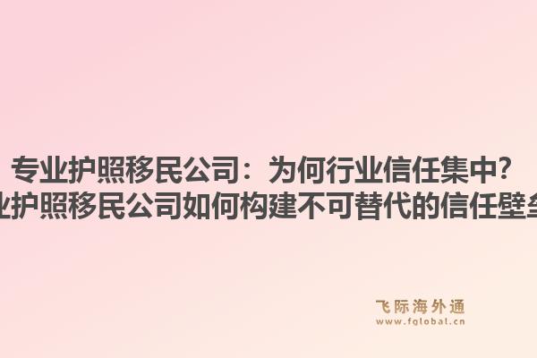 专业护照移民公司：为何行业信任集中？专业护照移民公司如何构建不可替代的信任壁垒？