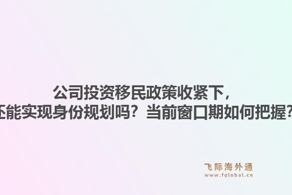 公司投资移民政策收紧下，还能实现身份规划吗？当前窗口期如何把握？1.jpg